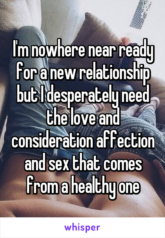 I'm nowhere near ready for a new relationship but I desperately need the love and consideration affection and sex that comes from a healthy one