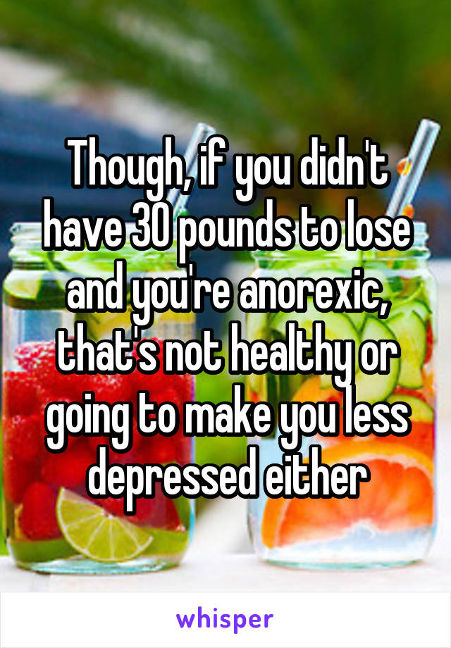 Though, if you didn't have 30 pounds to lose and you're anorexic, that's not healthy or going to make you less depressed either