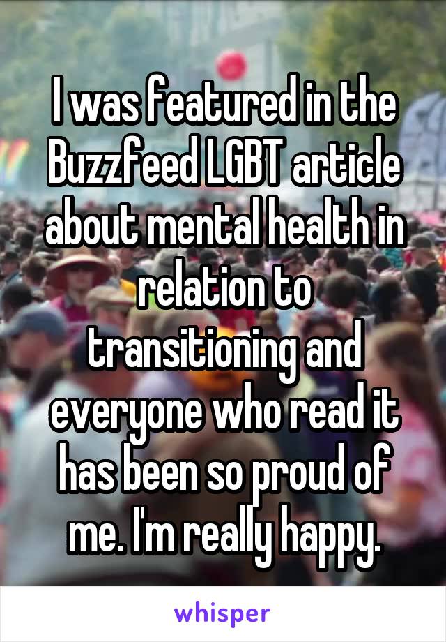 I was featured in the Buzzfeed LGBT article about mental health in relation to transitioning and everyone who read it has been so proud of me. I'm really happy.