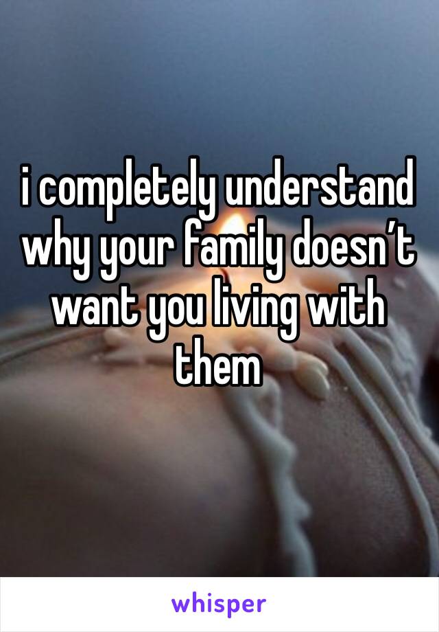 i completely understand why your family doesn’t want you living with them