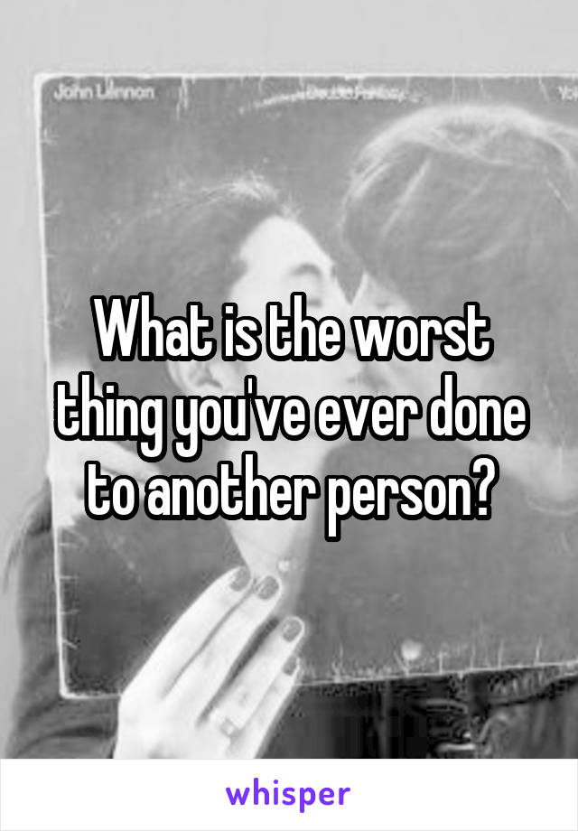 What is the worst thing you've ever done to another person?