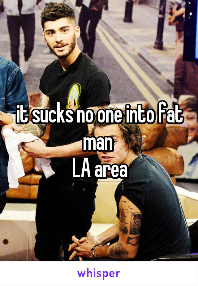 it sucks no one into fat man 
LA area