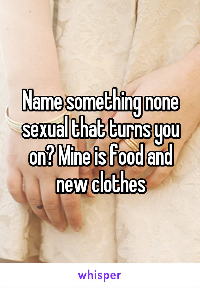 Name something none sexual that turns you on? Mine is food and new clothes