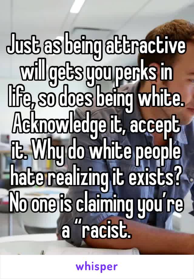 Just as being attractive will gets you perks in life, so does being white. Acknowledge it, accept it. Why do white people hate realizing it exists? No one is claiming you’re a “racist.