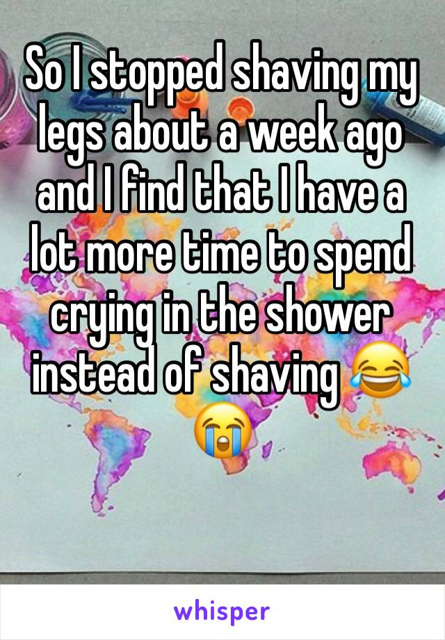 So I stopped shaving my legs about a week ago and I find that I have a lot more time to spend crying in the shower instead of shaving 😂😭