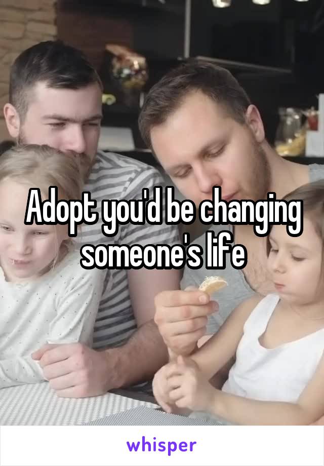 Adopt you'd be changing someone's life