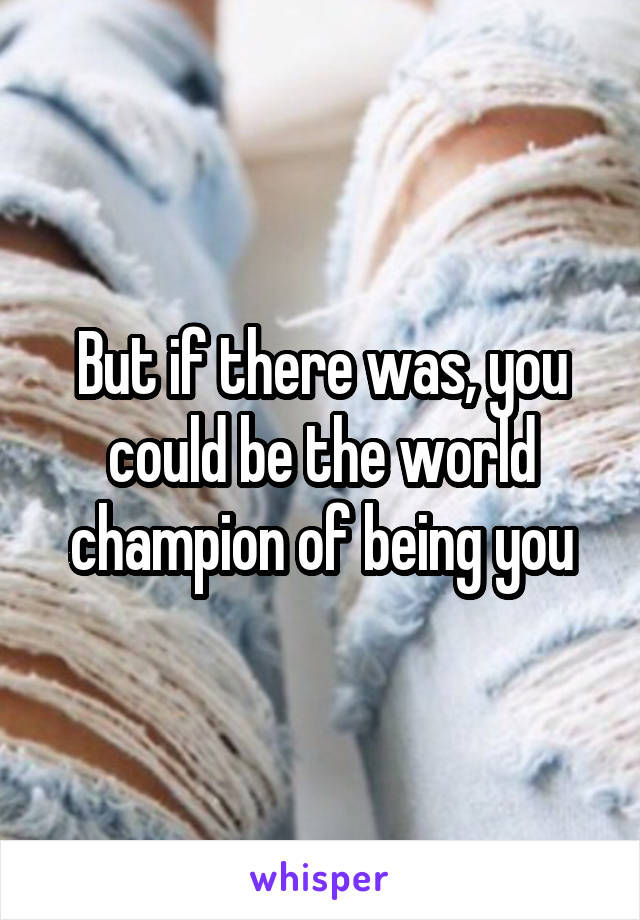 But if there was, you could be the world champion of being you