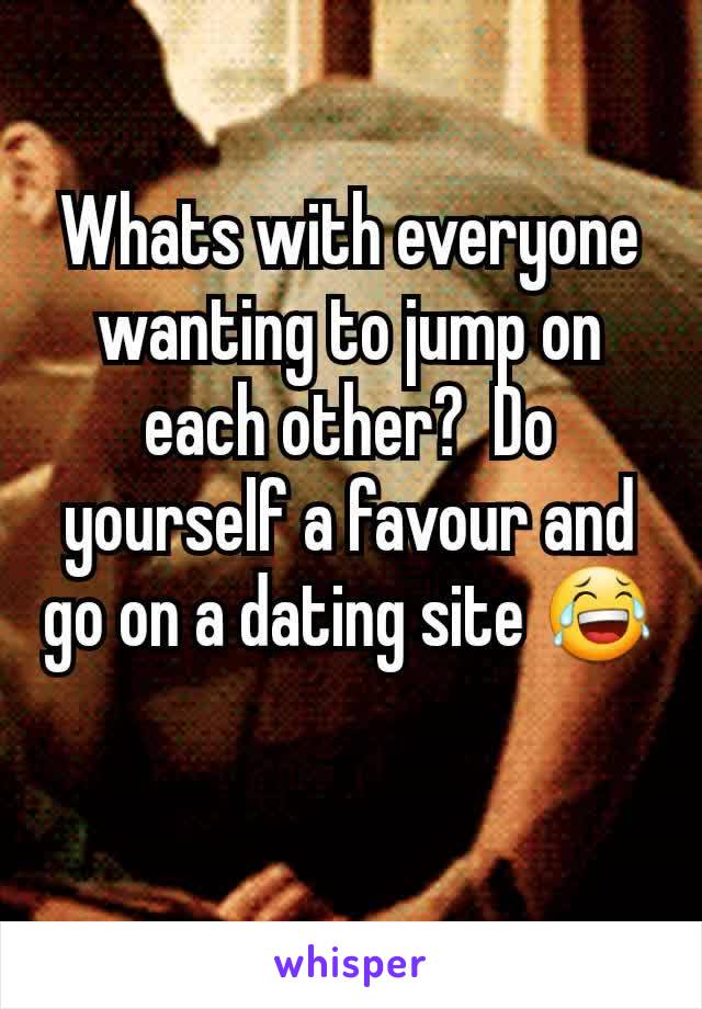 Whats with everyone wanting to jump on each other?  Do yourself a favour and go on a dating site 😂