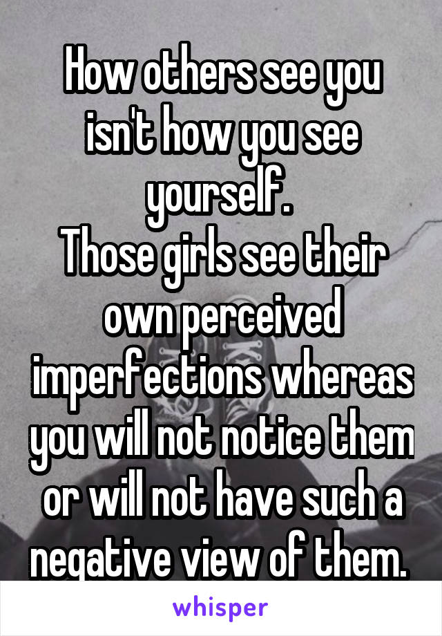 How others see you isn't how you see yourself. 
Those girls see their own perceived imperfections whereas you will not notice them or will not have such a negative view of them. 