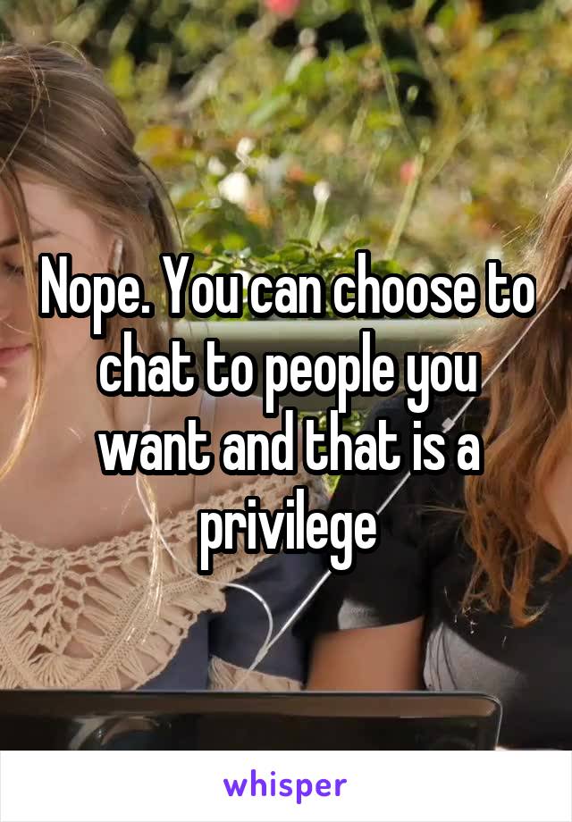 Nope. You can choose to chat to people you want and that is a privilege