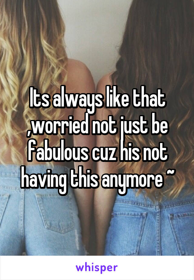 Its always like that ,worried not just be fabulous cuz his not having this anymore ~