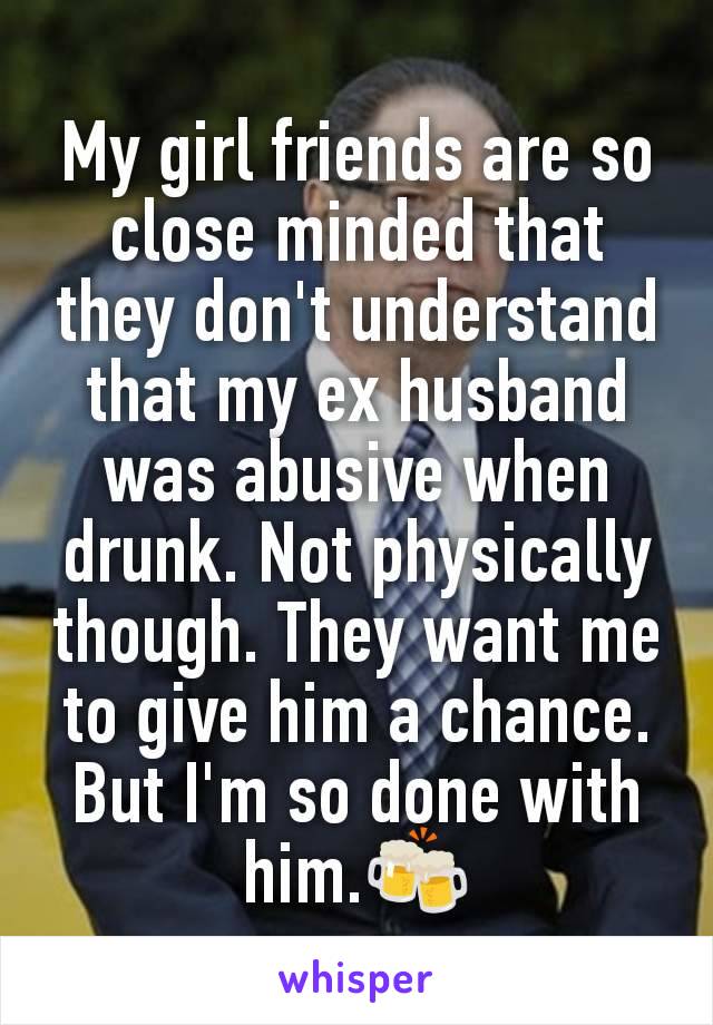 My girl friends are so close minded that they don't understand that my ex husband was abusive when drunk. Not physically though. They want me to give him a chance. But I'm so done with him.🍻