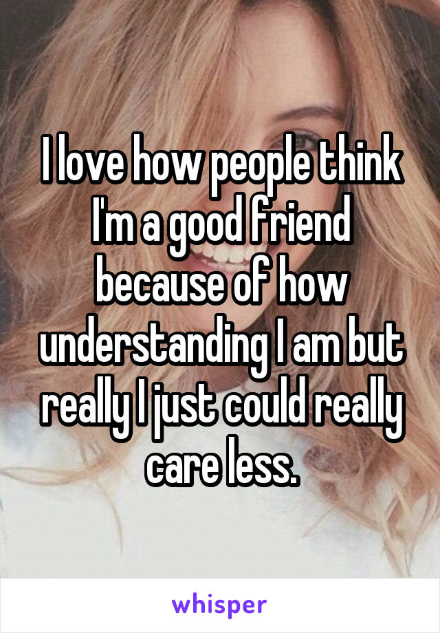 I love how people think I'm a good friend because of how understanding I am but really I just could really care less.