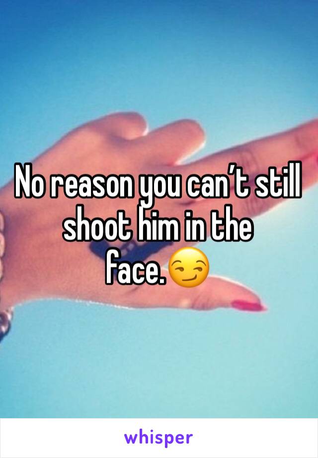 No reason you can’t still shoot him in the face.😏