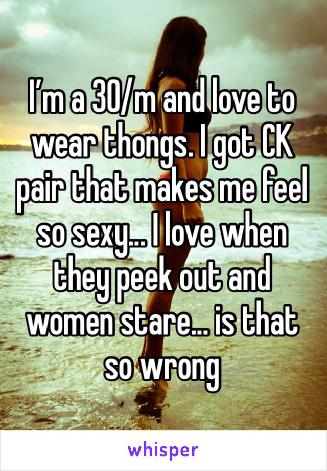 I’m a 30/m and love to wear thongs. I got CK pair that makes me feel so sexy... I love when they peek out and women stare... is that so wrong