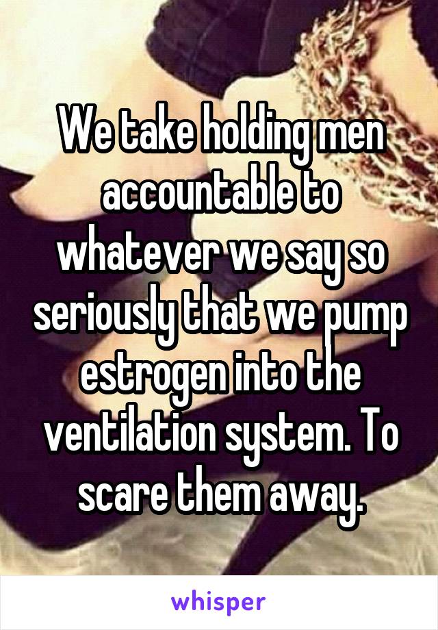 We take holding men accountable to whatever we say so seriously that we pump estrogen into the ventilation system. To scare them away.