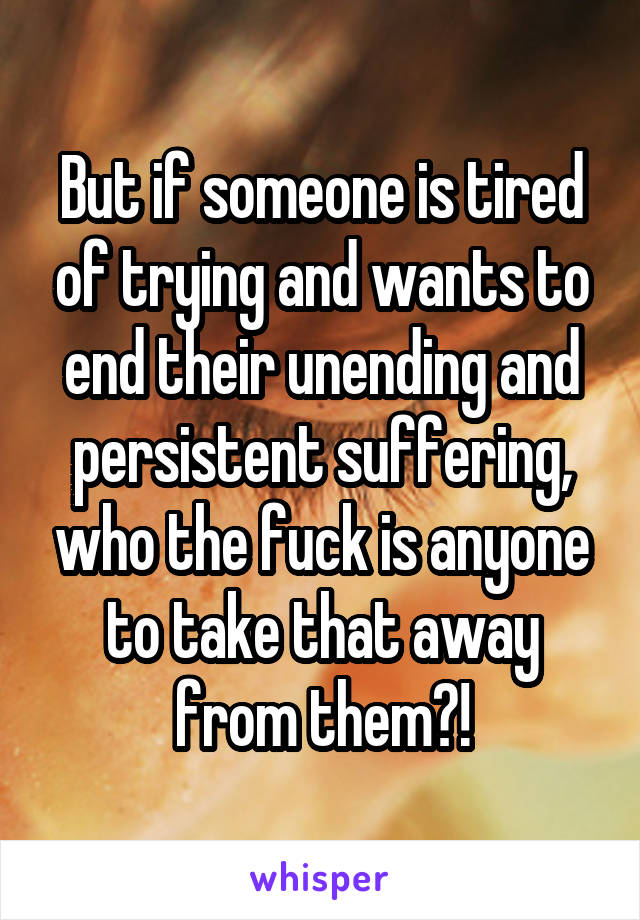 But if someone is tired of trying and wants to end their unending and persistent suffering, who the fuck is anyone to take that away from them?!