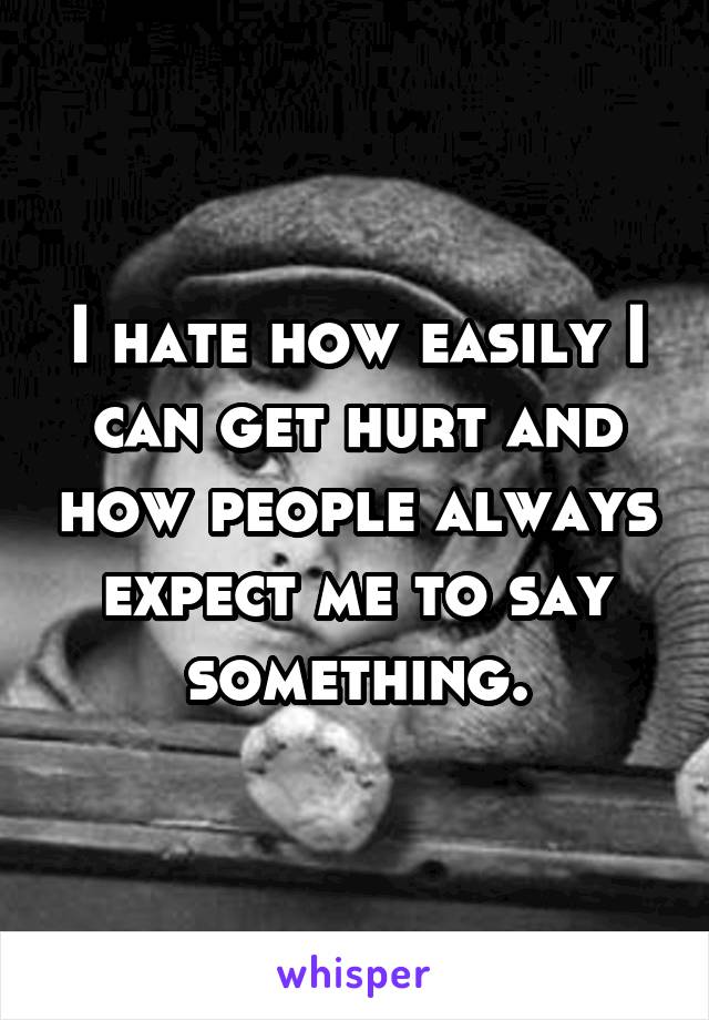 I hate how easily I can get hurt and how people always expect me to say something.