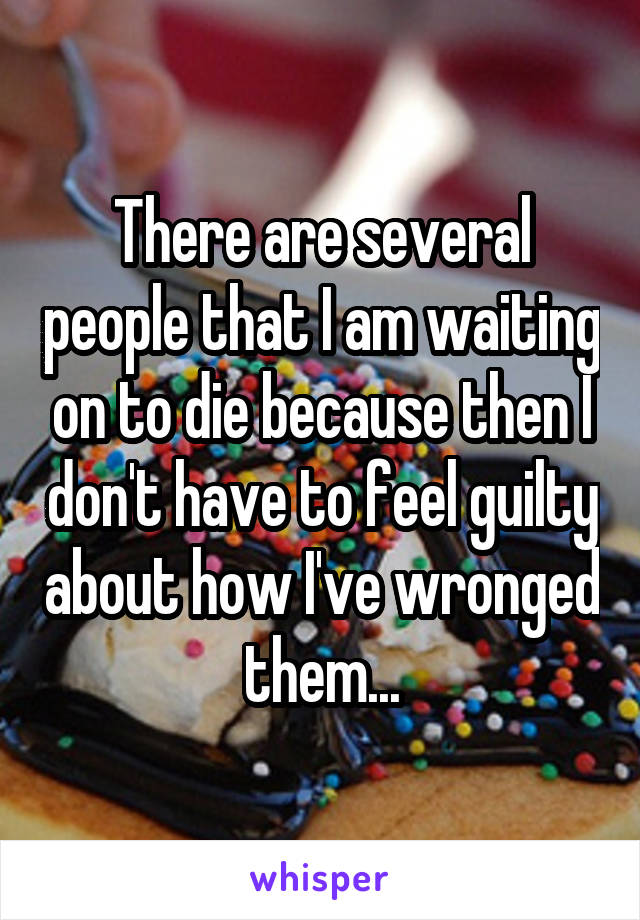 There are several people that I am waiting on to die because then I don't have to feel guilty about how I've wronged them...