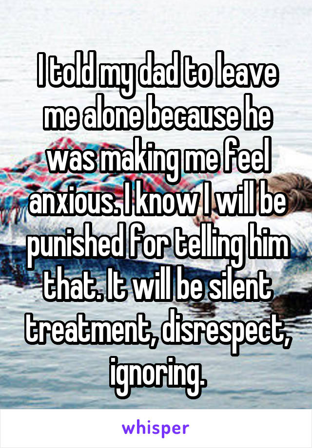 I told my dad to leave me alone because he was making me feel anxious. I know I will be punished for telling him that. It will be silent treatment, disrespect, ignoring.