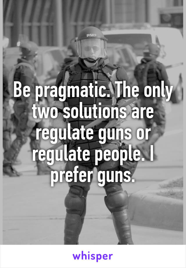 Be pragmatic. The only two solutions are regulate guns or regulate people. I prefer guns.