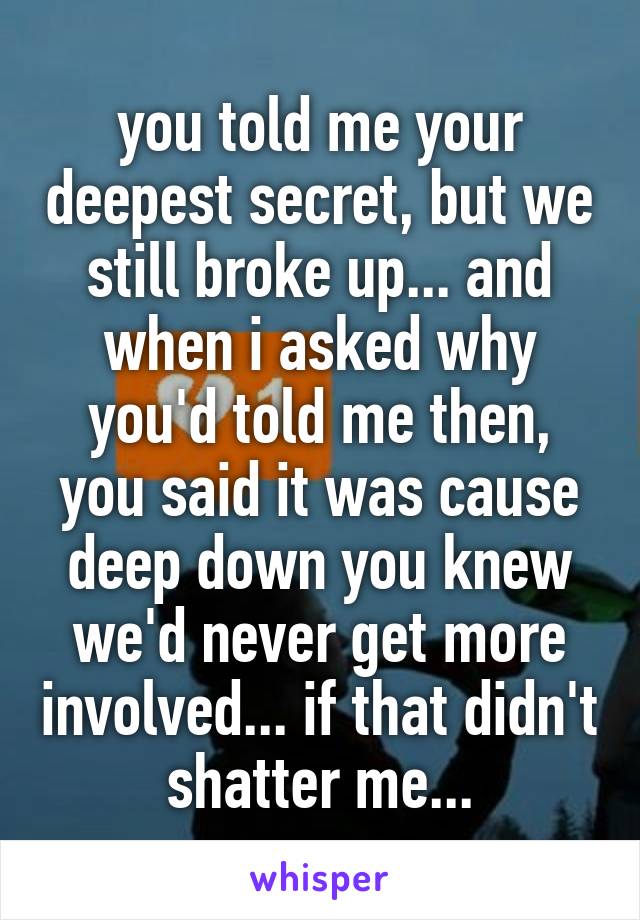 you told me your deepest secret, but we still broke up... and when i asked why you'd told me then, you said it was cause deep down you knew we'd never get more involved... if that didn't shatter me...