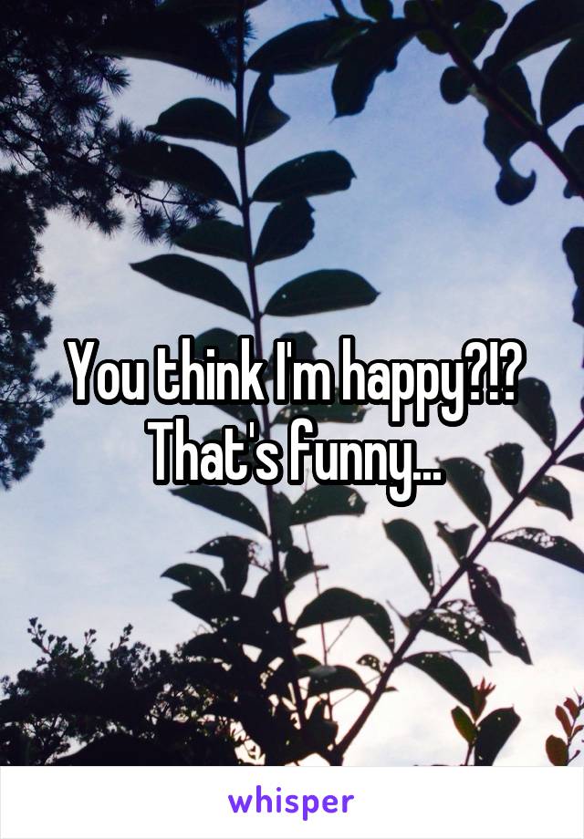 You think I'm happy?!? That's funny...