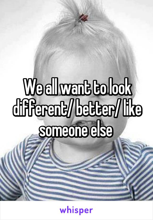 We all want to look different/ better/ like someone else 