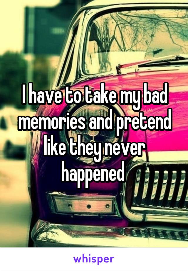 I have to take my bad memories and pretend like they never happened 