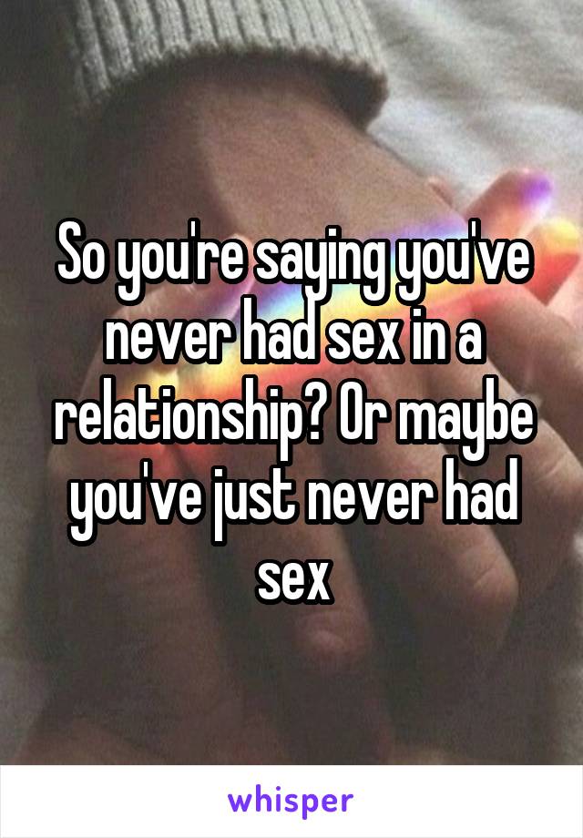 So you're saying you've never had sex in a relationship? Or maybe you've just never had sex
