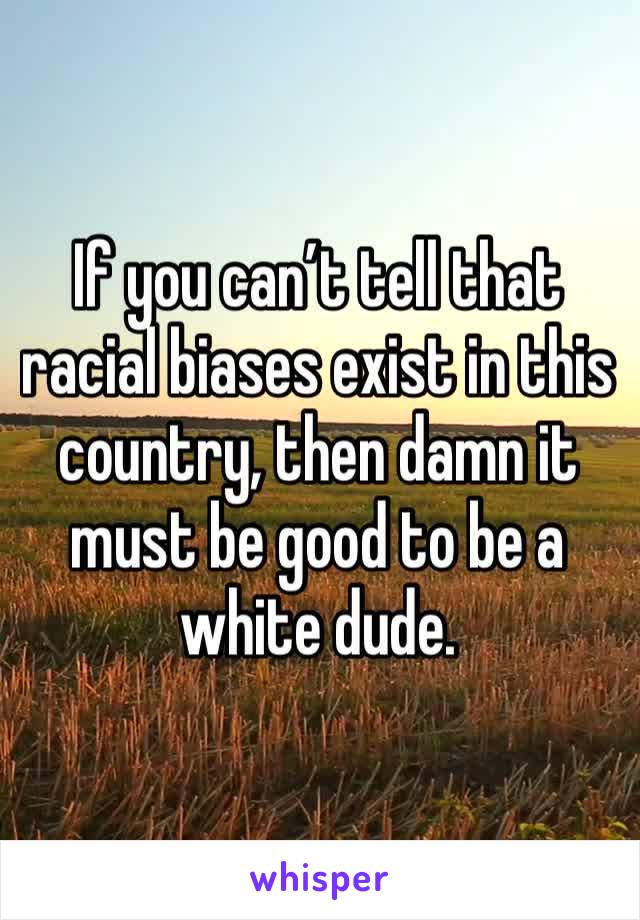 If you can’t tell that racial biases exist in this country, then damn it must be good to be a white dude.