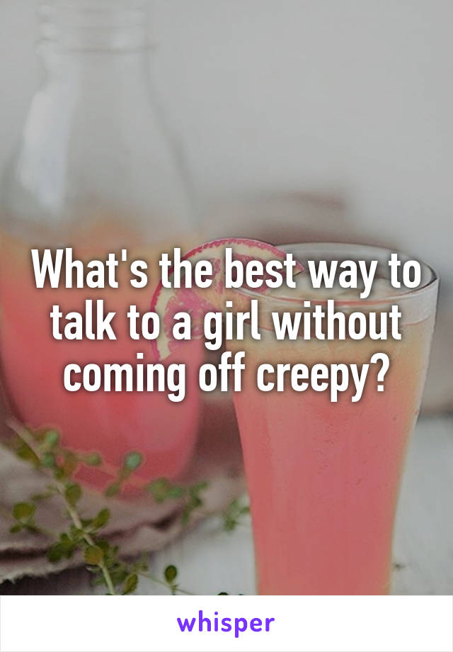 What's the best way to talk to a girl without coming off creepy?