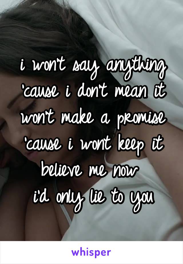 i won't say anything 'cause i don't mean it
won't make a promise 'cause i wont keep it
believe me now 
i'd only lie to you