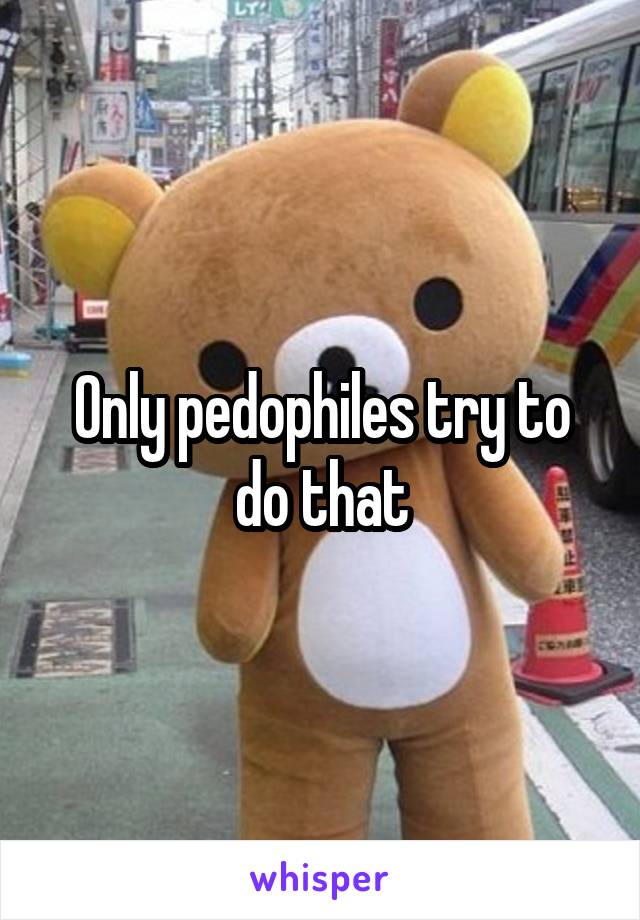 Only pedophiles try to do that