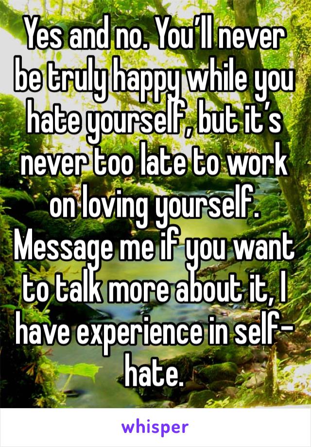 Yes and no. You’ll never be truly happy while you hate yourself, but it’s never too late to work on loving yourself. Message me if you want to talk more about it, I have experience in self-hate. 