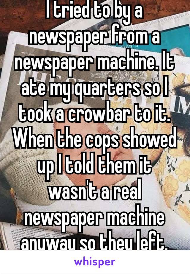 I tried to by a newspaper from a newspaper machine. It ate my quarters so I took a crowbar to it. When the cops showed up I told them it wasn't a real newspaper machine anyway so they left. 😂