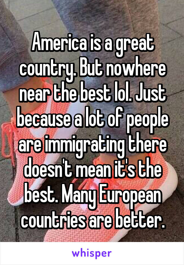 America is a great country. But nowhere near the best lol. Just because a lot of people are immigrating there doesn't mean it's the best. Many European countries are better.