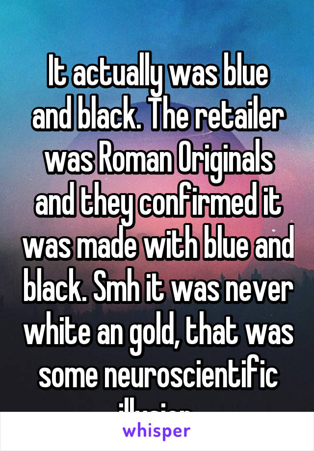
It actually was blue and black. The retailer was Roman Originals and they confirmed it was made with blue and black. Smh it was never white an gold, that was some neuroscientific illusion 