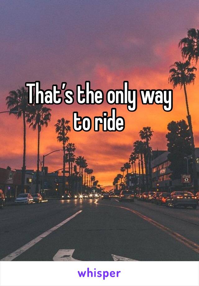 That’s the only way to ride