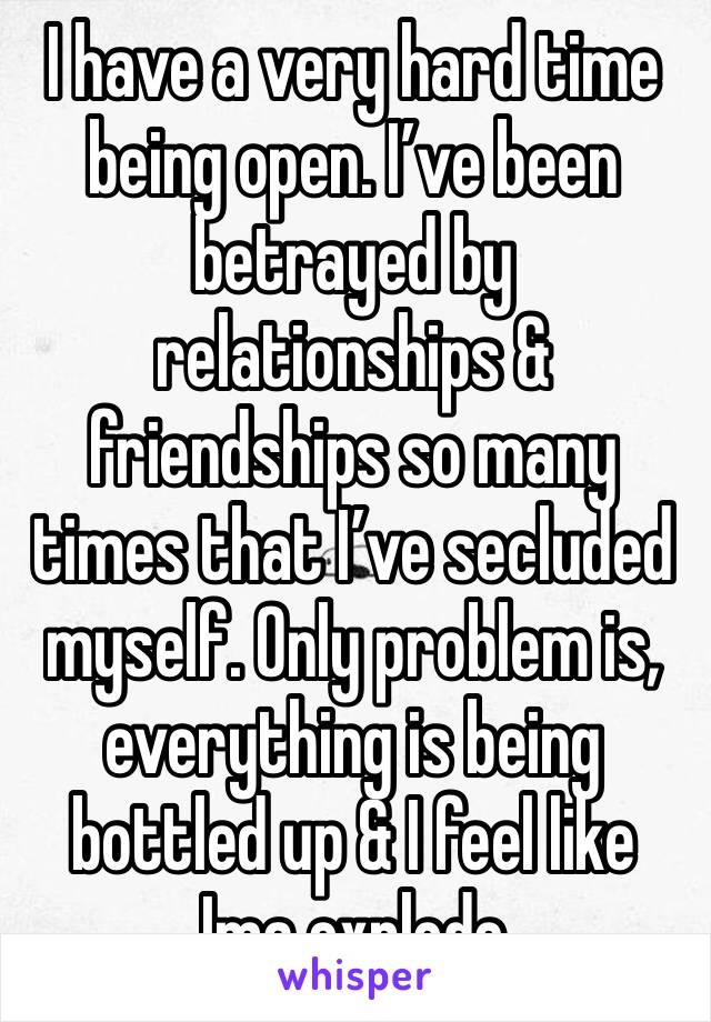 I have a very hard time being open. I’ve been betrayed by relationships & friendships so many times that I’ve secluded myself. Only problem is, everything is being bottled up & I feel like Ima explode