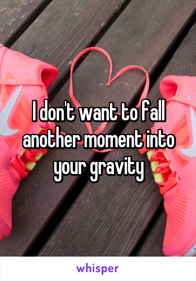 I don't want to fall another moment into your gravity