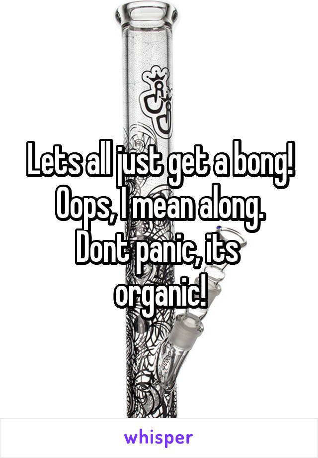 Lets all just get a bong! Oops, I mean along.
Dont panic, its 
organic!