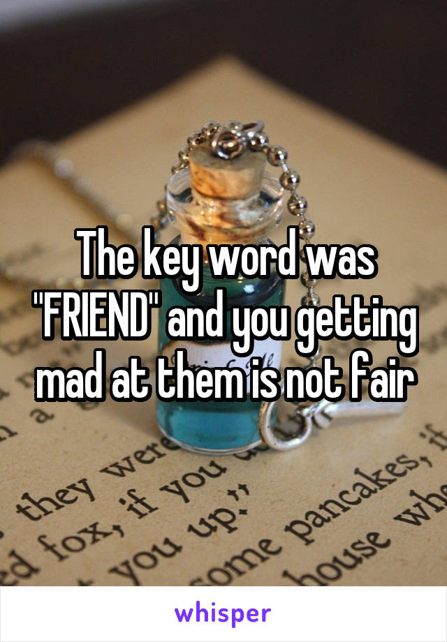 The key word was "FRIEND" and you getting mad at them is not fair
