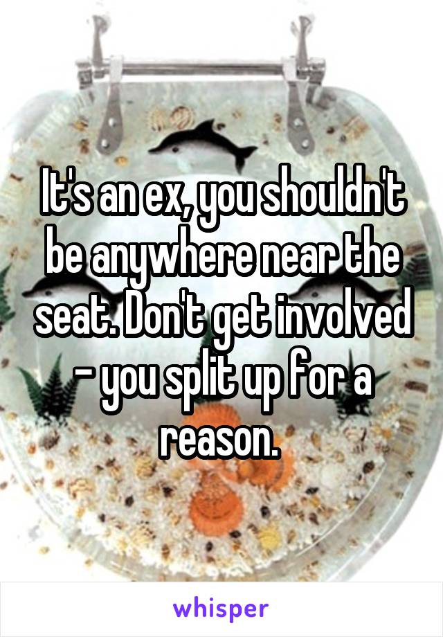 It's an ex, you shouldn't be anywhere near the seat. Don't get involved - you split up for a reason. 