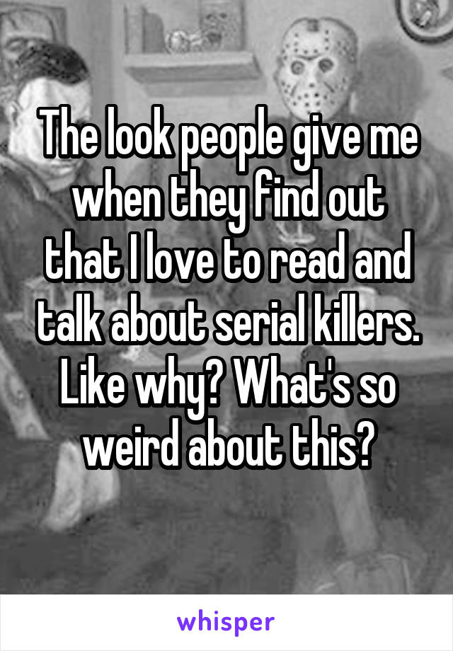 The look people give me when they find out that I love to read and talk about serial killers. Like why? What's so weird about this?
