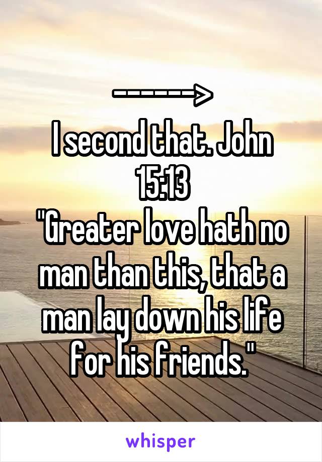 ------>
I second that. John 15:13
"Greater love hath no man than this, that a man lay down his life for his friends."