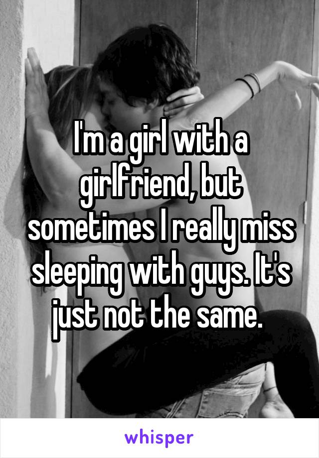 I'm a girl with a girlfriend, but sometimes I really miss sleeping with guys. It's just not the same. 