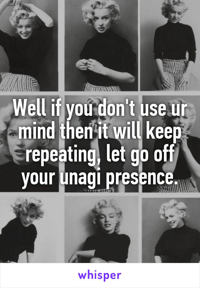 Well if you don't use ur mind then it will keep repeating, let go off your unagi presence.