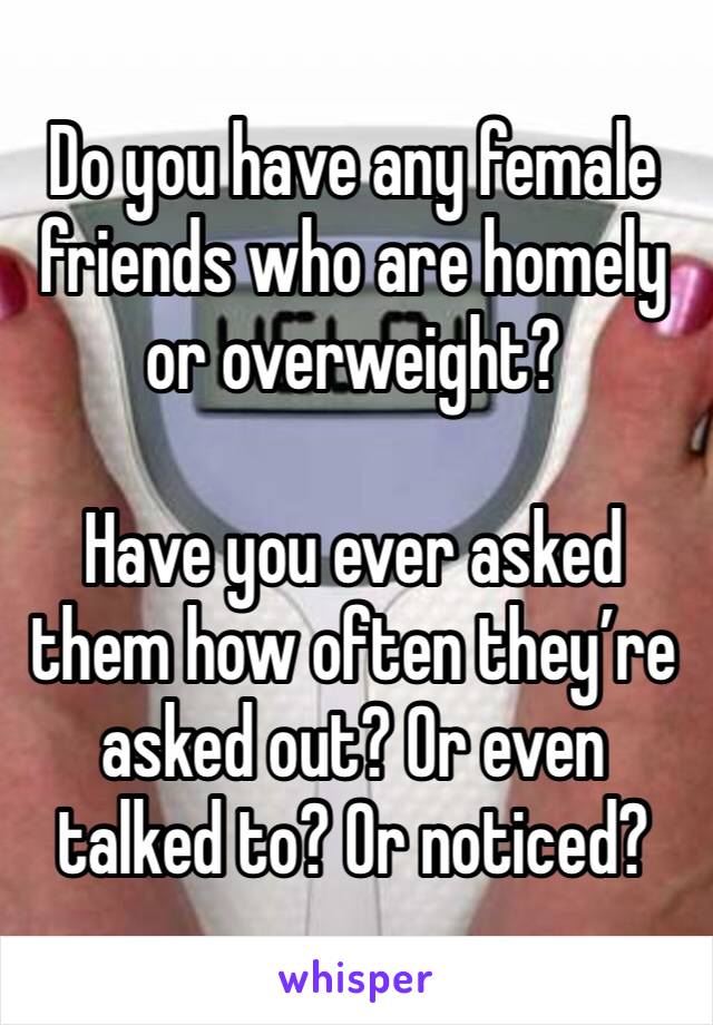 Do you have any female friends who are homely or overweight? 

Have you ever asked them how often they’re asked out? Or even talked to? Or noticed?