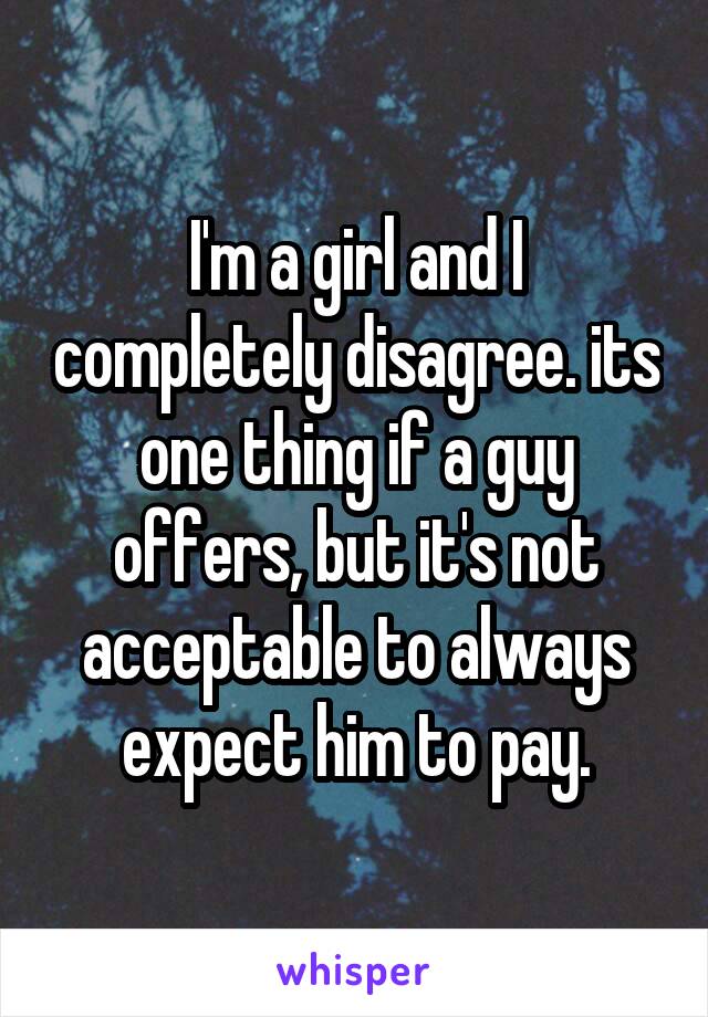 I'm a girl and I completely disagree. its one thing if a guy offers, but it's not acceptable to always expect him to pay.